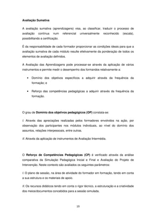 Avaliação Sumativa

A avaliação sumativa (aprendizagens) visa, ao classificar, traduzir o processo de
avaliação    contínua    num     referencial        universalmente   reconhecido   (escala),
possibilitando a certificação.

É da responsabilidade de cada formador proporcionar as condições ideais para que a
avaliação sumativa de cada módulo resulte efetivamente da ponderação de todos os
elementos de avaliação definidos.

A Avaliação das Aprendizagens pode processar-se através da aplicação de vários
instrumentos e permite medir o desempenho dos formandos relativamente a:

   •   Domínio dos objetivos específicos a adquirir através da frequência da
       formação; e

   •   Reforço das competências pedagógicas a adquirir através da frequência da
       formação.




O grau de Domínio dos objetivos pedagógicos (OP) constata-se:

I. Através das apreciações realizadas pelos formadores envolvidos na ação, por
observação dos participantes nos módulos individuais, ao nível do domínio dos
assuntos, relações interpessoais, entre outras.

II. Através da aplicação de instrumentos de Avaliação Intermédia.




O Reforço de Competências Pedagógicas (CP) é verificado através da análise
comparativa da Simulação Pedagógica Inicial e Final e Avaliação do Projeto de
Intervenção. Neste contexto são avaliados os seguintes parâmetros:

I. O plano de sessão, na área de atividade do formador em formação, tendo em conta
a sua estrutura e os materiais de apoio.

II. Os recursos didáticos tendo em conta o rigor técnico, a estruturação e a criatividade
dos meios/documentos concebidos para a sessão simulada.




                                               19
 