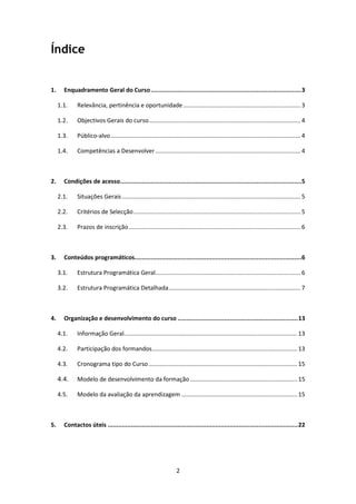 Índice


1.     Enquadramento Geral do Curso ....................................................................................3

     1.1.    Relevância, pertinência e oportunidade ....................................................................... 3

     1.2.    Objectivos Gerais do curso............................................................................................ 4

     1.3.    Público-alvo ................................................................................................................... 4

     1.4.    Competências a Desenvolver ........................................................................................ 4



2.     Condições de acesso .....................................................................................................5

     2.1.    Situações Gerais ............................................................................................................ 5

     2.2.    Critérios de Selecção ..................................................................................................... 5

     2.3.    Prazos de inscrição ........................................................................................................ 6



3.     Conteúdos programáticos.............................................................................................6

     3.1.    Estrutura Programática Geral........................................................................................ 6

     3.2.    Estrutura Programática Detalhada................................................................................ 7



4.     Organização e desenvolvimento do curso ................................................................... 13

     4.1.    Informação Geral......................................................................................................... 13

     4.2.    Participação dos formandos........................................................................................ 13

     4.3.    Cronograma tipo do Curso .......................................................................................... 15

     4.4.    Modelo de desenvolvimento da formação ................................................................. 15

     4.5.    Modelo da avaliação da aprendizagem ...................................................................... 15



5.     Contactos úteis .......................................................................................................... 22




                                                                     2
 