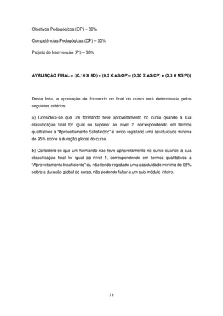 Objetivos Pedagógicos (OP) – 30%

Competências Pedagógicas (CP) – 30%

Projeto de Intervenção (PI) – 30%




AVALIAÇÃO FINAL = [(0,10 X AD) + (0,3 X AS/OP)+ (0,30 X AS/CP) + (0,3 X AS/PI)]




Desta feita, a aprovação do formando no final do curso será determinada pelos
seguintes critérios:

a) Considera-se que um formando teve aproveitamento no curso quando a sua
classificação final for igual ou superior ao nível 2, correspondendo em termos
qualitativos a “Aproveitamento Satisfatório” e tendo registado uma assiduidade mínima
de 95% sobre a duração global do curso.

b) Considera-se que um formando não teve aproveitamento no curso quando a sua
classificação final for igual ao nível 1, correspondendo em termos qualitativos a
“Aproveitamento Insuficiente” ou não tendo registado uma assiduidade mínima de 95%
sobre a duração global do curso, não podendo faltar a um sub-módulo inteiro.




                                          21
 