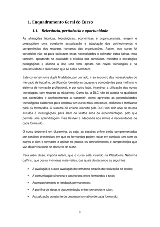 1. Enquadramento Geral do Curso
       1.1. Relevância, pertinência e oportunidade
As alterações técnicas, tecnológicas, económicas e organizacionais, exigem e
pressupõem uma constante actualização e adaptação dos conhecimentos e
competências dos recursos humanos das organizações. Assim, este curso foi
concebido não só para satisfazer estas necessidades e colmatar estas falhas, mas
também, apostando na qualidade e eficácia dos conteúdos, métodos e estratégias
pedagógicas e aliando a isso uma forte aposta nas novas tecnologias e na
interactividade e dinamismo que só estas permitem.

Este curso tem uma dupla finalidade, por um lado, ir ao encontro das necessidades do
mercado de trabalho, certificando formadores capazes e competentes para melhorar o
sistema de formação profissional, e por outro lado, incentivar a utilização das novas
tecnologias, com recurso ao eLearning. Como tal, a DLC não só aposta na qualidade
dos conteúdos e conhecimentos a transmitir, como aproveita as potencialidades
tecnológicas existentes para construir um curso mais interactivo, dinâmico e motivante
para os formandos. O sistema de ensino utilizado pela DLC tem sido alvo de muitos
estudos e investigações, para além de vastos anos de experimentação, pelo que
permite uma aprendizagem mais flexível e adequada aos ritmos e necessidades de
cada formando.

O curso decorrerá em bLearning, ou seja, as sessões online serão complementadas
por sessões presenciais em que os formandos podem estar em contacto uns com os
outros e com o formador e aplicar na prática os conhecimentos e competências que
vão desenvolvendo no decorrer do curso.

Para além disso, importa referir, que o curso está inserido na Plataforma Netforma
daVinci, que possui inúmeras mais-valias, das quais destacamos as seguintes:

   •   A avaliação e a auto-avaliação do formando através da realização de testes;

   •   A comunicação síncrona e assíncrona entre formandos e tutor;

   •   Acompanhamento e feedback permanentes;

   •   A partilha de ideias e documentação entre formandos e tutor;

   •   Actualização constante do processo formativo de cada formando;




                                          3
 