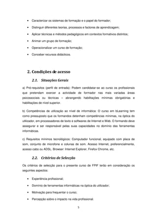 •   Caracterizar os sistemas de formação e o papel do formador;

   •   Distinguir diferentes teorias, processos e factores de aprendizagem;

   •   Aplicar técnicas e métodos pedagógicos em contextos formativos distintos;

   •   Animar um grupo de formação;

   •   Operacionalizar um curso de formação;

   •   Conceber recursos didácticos.




   2. Condições de acesso
       2.1. Situações Gerais
a) Pré-requisitos (perfil de entrada): Podem candidatar-se ao curso os profissionais
que pretendam exercer a actividade de formador nas mais variadas áreas
psicossociais ou técnicas – abrangendo habilitações mínimas obrigatórias e
habilitações de nível superior.

b) Competências de utilização ao nível de informática: O curso em bLearning tem
como pressuposto que os formandos detenham competências mínimas, na óptica do
utilizador, em processadores de texto e softwares de Internet e Web. O formando deve
assegurar e ser responsável pelas suas capacidades no domínio das ferramentas
informáticas.

c) Requisitos mínimos tecnológicos: Computador funcional, equipado com placa de
som, conjunto de microfone e colunas de som. Acesso Internet, preferencialmente,
acesso cabo ou ADSL. Browser: Internet Explorer, Firefox Chrome, etc.


       2.2. Critérios de Selecção
Os critérios de selecção para o presente curso de FPIF terão em consideração os
seguintes aspectos:

   •   Experiência profissional;

   •   Domínio de ferramentas informáticas na óptica do utilizador;

   •   Motivação para frequentar o curso;

   •   Percepção sobre o impacto na vida profissional.

                                            5
 
