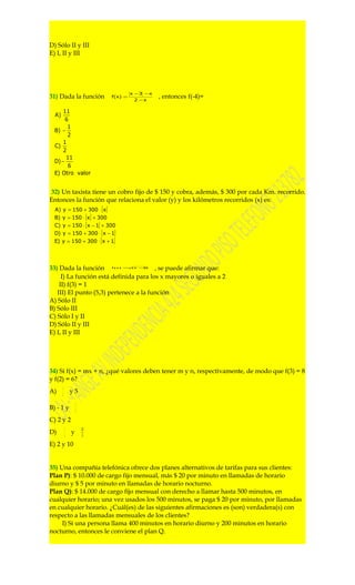 D) Sólo II y III
E) I, II y III




                                      x −3 − x
31) Dada la función          f(x) =
                                       2 −x
                                                 , entonces f(-4)=

      11
  A)
       6
        1
  B) −
        2
      1
  C)
      2
       11
  D) −
        6
  E) Otro valor


32) Un taxista tiene un cobro fijo de $ 150 y cobra, además, $ 300 por cada Km. recorrido.
Entonces la función que relaciona el valor (y) y los kilómetros recorridos (x) es:
  A) y = 150 + 300 ⋅ [ x ]
  B) y = 150 ⋅ [ x ] + 300
  C) y = 150 ⋅ [ x − 1] + 300
  D) y = 150 + 300 ⋅ [ x − 1]
  E) y = 150 + 300 ⋅ [ x + 1]




33) Dada la función                     , se puede afirmar que:
                             f( x) =( x −2)



     I) La función está definida para los x mayores o iguales a 2
    II) f(3) = 1
   III) El punto (5,3) pertenece a la función
A) Sólo II
B) Sólo III
C) Sólo I y II
D) Sólo II y III
E) I, II y III




34) Si f(x) = mx + n, ¿qué valores deben tener m y n, respectivamente, de modo que f(3) = 8
y f(2) = 6?
       1
A)     2
               y5

                   1
B) - 1 y           2

C) 2 y 2
           1           13
D)         2
               y        2

E) 2 y 10


35) Una compañía telefónica ofrece dos planes alternativos de tarifas para sus clientes:
Plan P): $ 10.000 de cargo fijo mensual, más $ 20 por minuto en llamadas de horario
diurno y $ 5 por minuto en llamadas de horario nocturno.
Plan Q): $ 14.000 de cargo fijo mensual con derecho a llamar hasta 500 minutos, en
cualquier horario; una vez usados los 500 minutos, se paga $ 20 por minuto, por llamadas
en cualquier horario. ¿Cuál(es) de las siguientes afirmaciones es (son) verdadera(s) con
respecto a las llamadas mensuales de los clientes?
     I) Si una persona llama 400 minutos en horario diurno y 200 minutos en horario
nocturno, entonces le conviene el plan Q.
 