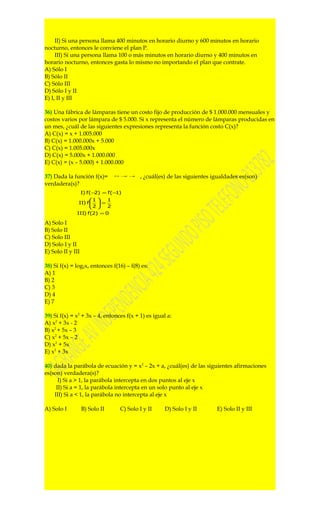 II) Si una persona llama 400 minutos en horario diurno y 600 minutos en horario
nocturno, entonces le conviene el plan P.
     III) Si una persona llama 100 o más minutos en horario diurno y 400 minutos en
horario nocturno, entonces gasta lo mismo no importando el plan que contrate.
A) Sólo I
B) Sólo II
C) Sólo III
D) Sólo I y II
E) I, II y III

36) Una fábrica de lámparas tiene un costo fijo de producción de $ 1.000.000 mensuales y
costos varios por lámpara de $ 5.000. Si x representa el número de lámparas producidas en
un mes, ¿cuál de las siguientes expresiones representa la función costo C(x)?
A) C(x) = x + 1.005.000
B) C(x) = 1.000.000x + 5.000
C) C(x) = 1.005.000x
D) C(x) = 5.000x + 1.000.000
E) C(x) = (x – 5.000) + 1.000.000

37) Dada la función f(x)=       21 −x   −x
                                             , ¿cuál(es) de las siguientes igualdades es(son)
verdadera(s)?
                   I) f(− ) = f(− )
                         2       1
                     1   1
               II) f   =
                     2   2
              III) f(2) = 0

A) Solo I
B) Solo II
C) Solo III
D) Solo I y II
E) Solo II y III

38) Si f(x) = log2x, entonces f(16) – f(8) es:
A) 1
B) 2
C) 3
D) 4
E) 7

39) Si f(x) = x2 + 3x – 4, entonces f(x + 1) es igual a:
A) x2 + 3x - 2
B) x2 + 5x – 3
C) x2 + 5x – 2
D) x2 + 5x
E) x2 + 3x

40) dada la parábola de ecuación y = x2 – 2x + a, ¿cuál(es) de las siguientes afirmaciones
es(son) verdadera(s)?
      I) Si a > 1, la parábola intercepta en dos puntos al eje x
     II) Si a = 1, la parábola intercepta en un solo punto al eje x
    III) Si a < 1, la parábola no intercepta al eje x

A) Solo I          B) Solo II     C) Solo I y II       D) Solo I y II       E) Solo II y III
 