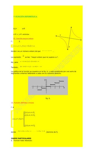 11.FUNCIÓN HIPERBÓLICA:




             1
     f(x)=   x
                     x≠0


     x=0 e y=0 asíntotas                                               x

     12 . función mayor entero
f:               Z

                                                                           y


donde n es un número entero tal que                           .


La expresión               se lee: "mayor entero que no supera a x".


Asi, para


También,

La gráfica de la función se muestra en la fig. 6. y está constituida por una serie de
segmentos unitarios faltándole a cada uno su extremo derecho.




                                                    fig. 6.

13. Función definida a trozos

f :A




donde                                                (dominio de f).



CASOS PARTICULARES
i. Función Valor Absoluto:
 