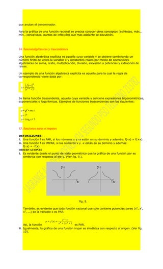 que anulan el denominador.

Para la gráfica de una función racional se precisa conocer otros conceptos (asíntotas, máx.,
mín., concavidad, puntos de inflexión) que mas adelante se discutirán.




14. funcionalgebraicas y trascendentes

Una función algebráica explícita es aquella cuya variable y se obtiene combinando un
número finito de veces la variable x y constantes reales por medio de operaciones
algebráicas de suma, resta, multiplicación, división, elevación a potencias y extracción de
raices.

Un ejemplo de una función algebráica explícita es aquella para la cual la regla de
correspondencia viene dada por:




             .

Se llama función trascendente, aquella cuya variable y contiene expresiones trigonométricas,
exponenciales o logarítmicas. Ejemplos de funciones trascendentes son las siguientes:




15. funciones pares o impares

DEFINICIONES:
i. Una función f es PAR, si los números x y -x están en su dominio y además: f(-x) = f(+x).
ii. Una función f es IMPAR, si los números x y -x están en su dominio y además:
    f(-x) = -f(x).
OBSERVACIONES
i. Es evidente desde el punto de vista geométrico que la gráfica de una función par es
    simétrica con respecto al eje y. (Ver fig. 9.).




                                             fig. 9.

   También, es evidente que toda función racional que solo contiene potencias pares (x0, x2,
   x4, ...) de la variable x es PAR.



    Asi, la función                       es PAR.
ii. Igualmente, la gráfica de una función impar es simétrica con respecto al origen. (Ver fig.
    10).
 