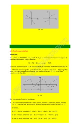 fig. 10.




16 . funciones periodicas

Definición.

Una función es PERIODICA con período P ≠ 0, si su dominio contiene al número (x + P)
siempre que contenga a x y si además:

                             f(x + P) = f(x) para todo x    D(f).

El mínimo número positivo P con esta propiedad se denomina: PERIODO PRIMITIVO DE f.

La definición anterior significa geométricamente, que para cualquier a    D(f), la gráfica
entre a y (a + P) es exactamente igual a la gráfica entre (a + P) y (a + 2P) y asi
sucesivamente (fig. 11).




                                           fig. 11.

Son ejemplos de funciones periódicas:

1. Las funciones trigonométricas: seno, coseno, secante y cosecante, tienen periodo
   P = 2π , mientras que las funciones tangente y cotangente tienen periodo P = π .

   En efecto,

   Si f(x) = Sen x, entonces, f(x + 2π ) = Sen (x + 2π ) = Sen x = f(x).

   Si g(x) = Cos x, entonces, g(x + 2π ) = Cos (x + 2π ) = Cos x = g(x).

   Si h(x) = Tan x, entonces, h(x + π ) = Tan (x + π ) = Tan x = h(x).
 