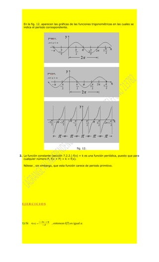 En la fig. 12. aparecen las gráficas de las funciones trigonométricas en las cuales se
   indica el período correspondiente.




                                                   fig. 12.

2. La función constante (sección 7.2.2.) f(x) = k es una función periódica, puesto que para
   cualquier número P, f(x + P) = k = f(x).

   Nótese , sin embargo, que esta función carece de periodo primitivo.




 EJERCICIOS




                   − 2x + 3
 1): Si   f(x) =
                     −2
                              , entonces f(7) es igual a:
 