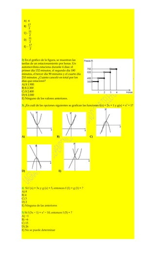 A) 4
       17
  B)
        2
        11
  C) −
        2
        11
  D)
         2
        17
  E) −
         2



2) En el gráfico de la figura, se muestran las
tarifas de un estacionamiento por horas. Un
automovilista estaciona durante 4 días: el
primer día 152 minutos, el segundo día 180
minutos, el tercer día 90 minutos y el cuarto día
210 minutos. ¿Cuánto canceló en total por los
días que estacionó?
A) $ 1.900
B) $ 2.300
C) $ 2.400
D) $ 2.000
E) Ninguno de los valores anteriores.

3) ¿En cuál de las opciones siguientes se grafican las funciones f(x) = 2x + 1 y g(x) = x2 + 1?




A)                              B)                         C)




D)                               E)




4) Si f (x) = 3x y g (x) = 5, entonces f (1) + g (1) = ?
A) 8
B) 4
C) 3
D) 2
E) Ninguna de las anteriores

5) Si f (3x − 1) = x2 − 10, entonces f (5) = ?
A) −1
B) −6
C) 15
D) 26
E) No se puede determinar
 