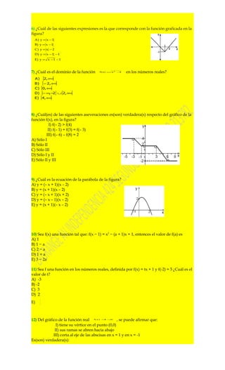 6) ¿Cuál de las siguientes expresiones es la que corresponde con la función graficada en la
figura?
  A) y = x − 1
  B) y = x − 1
  C) y = x − 2
  D) y = x − 1 − 1
  E) y = x − 1 − 1



7) ¿Cuál es el dominio de la función     f(x) =   x2 −4   en los números reales?
  A)  [2,+∞[
  B)  [− 2,+∞[
  C) [0,+ [
          ∞
  D) ]− ∞ − ] ∪ [2,+ [
          , 2       ∞
  E) [4,+ [
         ∞




8) ¿Cuál(es) de las siguientes aseveraciones es(son) verdadera(s) respecto del gráfico de la
función f(x), en la figura?
           I) f(– 2) > f(4)
          II) f(– 1) + f(3) = f(– 3)
         III) f(– 6) – f(8) = 2
A) Sólo I
B) Sólo II
C) Sólo III
D) Sólo I y II
E) Sólo II y III



9) ¿Cuál es la ecuación de la parábola de la figura?
A) y = (– x + 1)(x – 2)
B) y = (x + 1)(x – 2)
C) y = (– x + 1)(x + 2)
D) y = (– x – 1)(x – 2)
E) y = (x + 1)(– x – 2)




10) Sea f(x) una función tal que: f(x − 1) = x2 − (a + 1)x + 1, entonces el valor de f(a) es
A) 1
B) 1 − a
C) 2 − a
D) 1 + a
E) 3 − 2a

11) Sea f una función en los números reales, definida por f(x) = tx + 1 y f(-2) = 5 ¿Cuál es el
valor de t?
A) -3
B) -2
C) 3
D) 2
       3
E)     2




12) Del gráfico de la función real    f(x) = −
                                            1 x
                                                     , se puede afirmar que:
               I) tiene su vértice en el punto (0,0)
              II) sus ramas se abren hacia abajo
             III) corta al eje de las abscisas en x = 1 y en x = -1
Es(son) verdadera(s):
 