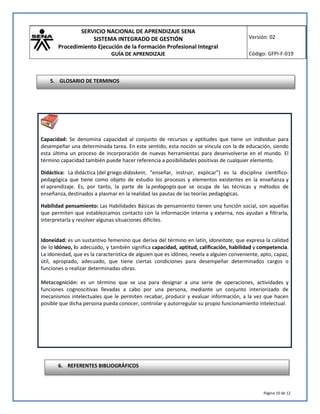 SERVICIO NACIONAL DE APRENDIZAJE SENA
SISTEMA INTEGRADO DE GESTIÓN
Procedimiento Ejecución de la Formación Profesional Integral
GUÍA DE APRENDIZAJE
Versión: 02
Código: GFPI-F-019
Página 10 de 12
Capacidad: Se denomina capacidad al conjunto de recursos y aptitudes que tiene un individuo para
desempeñar una determinada tarea. En este sentido, esta noción se vincula con la de educación, siendo
esta última un proceso de incorporación de nuevas herramientas para desenvolverse en el mundo. El
término capacidad también puede hacer referencia a posibilidades positivas de cualquier elemento.
Didáctica: La didáctica (del griego didaskein, "enseñar, instruir, explicar") es la disciplina científico-
pedagógica que tiene como objeto de estudio los procesos y elementos existentes en la enseñanza y
el aprendizaje. Es, por tanto, la parte de la pedagogía que se ocupa de las técnicas y métodos de
enseñanza,destinados a plasmar en la realidad las pautas de las teorías pedagógicas.
Habilidad pensamiento: Las Habilidades Básicas de pensamiento tienen una función social, son aquellas
que permiten que establezcamos contacto con la información interna y externa, nos ayudan a filtrarla,
interpretarla y resolver algunas situaciones difíciles.
Idoneidad: es un sustantivo femenino que deriva del término en latín, idoneitate, que expresa la calidad
de lo idóneo, lo adecuado, y también significa capacidad, aptitud, calificación, habilidad y competencia.
La idoneidad, que es la característica de alguien que es idóneo, revela a alguien conveniente, apto, capaz,
útil, apropiado, adecuado, que tiene ciertas condiciones para desempeñar determinados cargos o
funciones o realizar determinadas obras.
Metacognición: es un término que se usa para designar a una serie de operaciones, actividades y
funciones cognoscitivas llevadas a cabo por una persona, mediante un conjunto interiorizado de
mecanismos intelectuales que le permiten recabar, producir y evaluar información, a la vez que hacen
posible que dicha persona pueda conocer, controlar y autorregular su propio funcionamiento intelectual.
6. REFERENTES BIBLIOGRÁFICOS
5. GLOSARIO DE TERMINOS
 