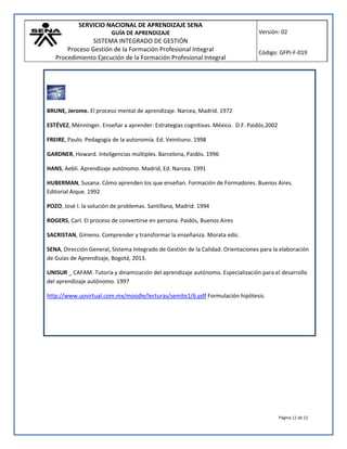 SERVICIO NACIONAL DE APRENDIZAJE SENA
GUÍA DE APRENDIZAJE
SISTEMA INTEGRADO DE GESTIÓN
Proceso Gestión de la Formación Profesional Integral
Procedimiento Ejecución de la Formación Profesional Integral
Versión: 02
Código: GFPI-F-019
Página 11 de 12
BRUNE, Jerome. El proceso mental de aprendizaje. Narcea, Madrid. 1972
ESTÉVEZ, Ménninger. Enseñar a aprender: Estrategias cognitivas. México. D.F. Paidós.2002
FREIRE, Paulo. Pedagogía de la autonomía. Ed. Veintiuno. 1998
GARDNER, Howard. Inteligencias múltiples. Barcelona, Paidós. 1996
HANS, Aebli. Aprendizaje autónomo. Madrid, Ed. Narcea. 1991
HUBERMAN, Susana. Cómo aprenden los que enseñan. Formación de Formadores. Buenos Aires.
Editorial Aique. 1992
POZO, José I. la solución de problemas. Santillana, Madrid. 1994
ROGERS, Carl. El proceso de convertirse en persona. Paidós, Buenos Aires
SACRISTAN, Gimeno. Comprender y transformar la enseñanza. Morata edic.
SENA, Dirección General, Sistema Integrado de Gestión de la Calidad. Orientaciones para la elaboración
de Guías de Aprendizaje, Bogotá, 2013.
UNISUR _ CAFAM. Tutoría y dinamización del aprendizaje autónomo. Especialización para el desarrollo
del aprendizaje autónomo. 1997
http://www.uovirtual.com.mx/moodle/lecturas/semite1/6.pdf Formulación hipótesis.
 