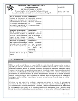 SERVICIO NACIONAL DE APRENDIZAJE SENA
GUÍA DE APRENDIZAJE
SISTEMA INTEGRADO DE GESTIÓN
Proceso Gestión de la Formación Profesional Integral
Procedimiento Ejecución de la Formación Profesional Integral
Versión: 02
Código: GFPI-F-019
Página 2 de 12
El SENA ha venido constituyéndose en una entidad de formación intentando adaptarse a los cambios ha
requeridos por el mundo contemporáneo, así como a las condiciones derivadas de las políticas nacionales,
entre las que podemos señalar: un acelerado incremento del número de Aprendices que cursan diversos
Programas de Formación – ampliación de cobertura-, la creación de nuevos Centros de Formación, la
ampliación y diversificación de la oferta educativa demostrada en Titulaciones y Normas de Competencia,
el incremento de la movilidad laboral, el intento permanente por la mejora de la calidad, entre otros
aspectos, cambios originados por la necesidad de adaptarse a las nuevas circunstancias pedagógicas,
tecnológicas, sociales, políticas y económicas en las que se ha visto inmersa, afectando todos los ámbitos y
facetas de la vida.
Así mismo hay que adosarle los cambios y exigencias que conlleva la inserción de las exigencias
provenientes de la Ley General de Educación; Ley de la Educación Superior; la oferta de Programas de
Educación Profesional, Técnicos Profesionales, Tecnólogos, Especializaciones Tecnológicas; el mayor grado
de control y exigencia en el logro de los objetivos previstos desde la educación formal y regulados por el
Consejo Nacional de Acreditación, y sobre todo afectando de forma radical al Modelo Pedagógico de la
RAB 2: Establecer acuerdos
mediante el intercambio de
argumentos construidos con
base en criterios de lógica y
racionalidad, orientados hacia
la resolución de problemas de
carácter productivo y social.
Competencia:
Desarrollar procesos
comunicativos
eficaces y asertivos en
los contextos
Productivo y Social.
Resultados de Aprendizaje:
RAB 3: Establecer relaciones
interpersonales con base en
la Acción Comunicativa en el
marco de los Principios y
Valores Éticos Universales.
Competencia:
Interactuar en El
Mundo de La Vida con
base en Principios y
Valores Éticos
Universales.
Resultados de Aprendizaje:
RAB 4: Gestionar información
orientada hacia la resolución
de los problemas planteados.
Competencia:
Resolver problemas
en los contextos
Productivo y Social en
el marco del
aprendizaje
permanente.
Duración de la guía ( en
horas):
20 horas
2. INTRODUCCIÓN
 
