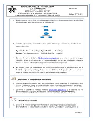 SERVICIO NACIONAL DE APRENDIZAJE SENA
GUÍA DE APRENDIZAJE
SISTEMA INTEGRADO DE GESTIÓN
Proceso Gestión de la Formación Profesional Integral
Procedimiento Ejecución de la Formación Profesional Integral
Versión: 02
Código: GFPI-F-019
Página 6 de 12
 Construyo por lo menos cinco “Mentefactos Conceptuales” en donde represento las características
de los conceptos clave requeridos para mi comprensión.
b. Identifico la naturaleza, características, fines, y otros factores que considero importantes de los
siguientes saberes:
Equipo A: Enseñanza y Aprendizaje Equipo B: Estilos de Aprendizaje
Equipo C: Aprendizaje autónomo. Equipo D: Didáctica y Pedagogía
 De acuerdo con la didáctica “El Seminario Investigativo”, texto encontrado en la carpeta
materiales del curso, distribuyo con mi Equipo Pedagógico los roles allí establecidos, establezco
fuentes de consulta y desarrollo las respectivas consultas o investigaciones.
 Me preparo, junto con los miembros del Equipo, para participar en el Panel preparado por el
Facilitador y presento, con la ayuda de una serie Didáctica de Diapositivas, las comprensiones
objeto de estudio. Así mismo referencio las fuentes de consulta realizadas.
3.4 Actividades de transferencia del conocimiento.
a. Formulo una hipótesis con base en la idea “Compromiso y ética del docente en la elaboración de la
Guía de Aprendizaje”, (tengo en cuenta todos los análisis realizados y conocimientos construidos)
 Desarrollo y sustento la hipótesis mediante argumentos persuasivos y la presento en un
documento de dos (2) páginas, fuente Calibri 12, interlineado 1,5. (ACTIVIDAD INDIVIDUAL)
3.5 Actividades de evaluación.
a. Con el fin de “monitorear” permanentemente mi aprendizaje y autoevaluar la calidad del
desarrollo tanto de cada una de las actividades prescritas, como de las evidencias, emito los
 
