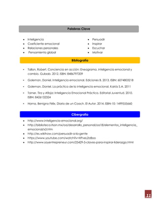 11
 Inteligencia
 Coeficiente emocional
 Relaciones personales
 Pensamiento global
 Persuadir
 Inspirar
 Escuchar
 Motivar
• Tallon, Robert. Conciencia en acción: Eneagrama, inteligencia emocional y
cambio. Gulaab. 2012. ISBN: 8486797209
• Goleman, Daniel. Inteligencia emocional. Ediciones B. 2013. ISBN: 6074803218
• Goleman, Daniel. La práctica de la inteligencia emocional. Kairós S.A. 2011
• Torner. Tira y Afloja: Inteligencia Emocional Práctica. Editorial Juventud. 2010.
ISBN: 8426132324
• Horna, Benigno Félix. Diario de un Coach. El Autor. 2014. ISBN-10: 1499555660
 http://www.mercaba.org/FICHAS/H-M/01/18inteligencia_emocional.htm
 http://www.inteligencia-emocional.org/
 http://biblioteca.itson.mx/oa/desarrollo_personal/oa18/elementos_inteligencia_
emocional/x3.htm
 http://es.wikihow.com/persuadir-a-la-gente
 https://www.youtube.com/watch?v=XPveLZrz8oo
 http://www.soyentrepreneur.com/25429-5-claves-para-inspirar-liderazgo.html
Bibliografía
Cibergrafía
Palabras Clave
 