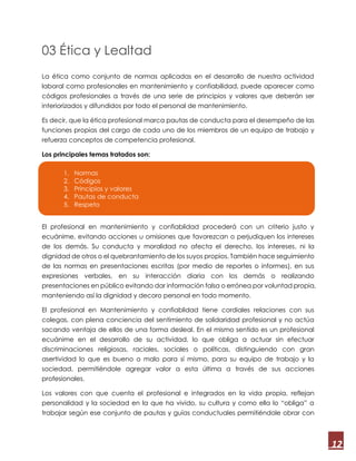 12
03 Ética y Lealtad
La ética como conjunto de normas aplicadas en el desarrollo de nuestra actividad
laboral como profesionales en mantenimiento y confiabilidad, puede aparecer como
códigos profesionales a través de una serie de principios y valores que deberán ser
interiorizados y difundidos por todo el personal de mantenimiento.
Es decir, que la ética profesional marca pautas de conducta para el desempeño de las
funciones propias del cargo de cada uno de los miembros de un equipo de trabajo y
refuerza conceptos de competencia profesional.
Los principales temas tratados son:
El profesional en mantenimiento y confiablidad procederá con un criterio justo y
ecuánime, evitando acciones u omisiones que favorezcan o perjudiquen los intereses
de los demás. Su conducta y moralidad no afecta el derecho, los intereses, ni la
dignidad de otros o el quebrantamiento de los suyos propios. También hace seguimiento
de las normas en presentaciones escritas (por medio de reportes o informes), en sus
expresiones verbales, en su interacción diaria con los demás o realizando
presentaciones en público evitando dar información falsa o errónea por voluntad propia,
manteniendo así la dignidad y decoro personal en todo momento.
El profesional en Mantenimiento y confiablidad tiene cordiales relaciones con sus
colegas, con plena conciencia del sentimiento de solidaridad profesional y no actúa
sacando ventaja de ellos de una forma desleal. En el mismo sentido es un profesional
ecuánime en el desarrollo de su actividad, lo que obliga a actuar sin efectuar
discriminaciones religiosas, raciales, sociales o políticas, distinguiendo con gran
asertividad lo que es bueno o malo para sí mismo, para su equipo de trabajo y la
sociedad, permitiéndole agregar valor a esta última a través de sus acciones
profesionales.
Los valores con que cuenta el profesional e integrados en la vida propia, reflejan
personalidad y la sociedad en la que ha vivido, su cultura y como ella lo “obliga” a
trabajar según ese conjunto de pautas y guías conductuales permitiéndole obrar con
1. Normas
2. Códigos
3. Principios y valores
4. Pautas de conducta
5. Respeto
 
