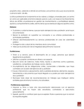 13
propósito claro, sabiendo a dónde encaminarse y encaminar a los suyos reconociendo
cual es la razón de ello.
La ética profesional se fundamenta en los valores y códigos universales pero, se centra
en cómo son aplicables al entorno laboral, para lo cual y con base en los lineamientos
éticos de ACIEM, el profesional en gestión de mantenimiento y confiabilidad deberá
ajustar su comportamiento a ellos, dentro de los que se destacan algunos apartes como:
Deberes:
• Custodiar y cuidar los bienes, que por razón del ejercicio de su profesión, se le hayan
encomendado
• Ejercer la profesión sin supeditar sus conceptos o sus criterios profesionales a
actividades partidistas
• Ofrecer desinteresadamente sus servicios profesionales en caso de calamidad
pública
• Proteger la vida y salud de los miembros de la comunidad
• Velar por la protección de la integridad del patrimonio nacional
Prohibiciones:
• Tener a su servicio, para el desempeño de un cargo, personas que ejerzan
ilegalmente la profesión
• Solicitar o aceptar comisiones en dinero o en especie
• Ejecutar actos de violencia, malos tratos, injurias o calumnias contra superiores,
subalternos, compañeros de trabajo, socios, clientes
• Incumplimiento de las obligaciones civiles, comerciales o laborales, que haya
contraído con ocasión del ejercicio de su profesión
• Causar, intencional o culposamente, daño o pérdida de bienes, elementos, equipos,
herramientas o documentos que hayan llegado a su poder por razón del ejercicio
de su profesión
• Rechazar toda clase de recomendaciones en trabajos que impliquen daños
evitables para el entorno humano y la naturaleza
Prohibiciones especiales:
• Imponer su firma a toda otra documentación relacionada con el ejercicio
profesional, que no hayan sido estudiados, controlados o ejecutados
personalmente
• Expedir, permitir o contribuir para que se expidan títulos a personas que no reúnan
los requisitos legales
 