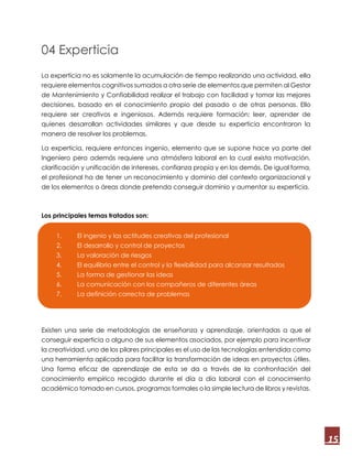 15
04 Experticia
La experticia no es solamente la acumulación de tiempo realizando una actividad, ella
requiere elementos cognitivos sumados a otra serie de elementos que permiten al Gestor
de Mantenimiento y Confiabilidad realizar el trabajo con facilidad y tomar las mejores
decisiones, basado en el conocimiento propio del pasado o de otras personas. Ello
requiere ser creativos e ingeniosos. Además requiere formación; leer, aprender de
quienes desarrollan actividades similares y que desde su experticia encontraron la
manera de resolver los problemas.
La experticia, requiere entonces ingenio, elemento que se supone hace ya parte del
Ingeniero pero además requiere una atmósfera laboral en la cual exista motivación,
clarificación y unificación de intereses, confianza propia y en los demás. De igual forma,
el profesional ha de tener un reconocimiento y dominio del contexto organizacional y
de los elementos o áreas donde pretenda conseguir dominio y aumentar su experticia.
Los principales temas tratados son:
Existen una serie de metodologías de enseñanza y aprendizaje, orientadas a que el
conseguir experticia o alguno de sus elementos asociados, por ejemplo para incentivar
la creatividad, uno de los pilares principales es el uso de las tecnologías entendida como
una herramienta aplicada para facilitar la transformación de ideas en proyectos útiles.
Una forma eficaz de aprendizaje de esta se da a través de la confrontación del
conocimiento empírico recogido durante el día a día laboral con el conocimiento
académico tomado en cursos, programas formales o la simple lectura de libros y revistas.
1. El ingenio y las actitudes creativas del profesional
2. El desarrollo y control de proyectos
3. La valoración de riesgos
4. El equilibrio entre el control y la flexibilidad para alcanzar resultados
5. La forma de gestionar las ideas
6. La comunicación con los compañeros de diferentes áreas
7. La definición correcta de problemas
 