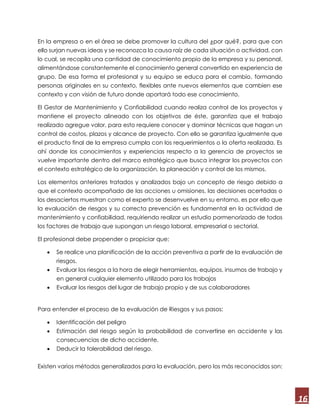 16
En la empresa o en el área se debe promover la cultura del ¿por qué?, para que con
ello surjan nuevas ideas y se reconozca la causa raíz de cada situación o actividad, con
lo cual, se recopila una cantidad de conocimiento propio de la empresa y su personal,
alimentándose constantemente el conocimiento general convertido en experiencia de
grupo. De esa forma el profesional y su equipo se educa para el cambio, formando
personas originales en su contexto, flexibles ante nuevos elementos que cambien ese
contexto y con visión de futuro donde aportará todo ese conocimiento.
El Gestor de Mantenimiento y Confiabilidad cuando realiza control de los proyectos y
mantiene el proyecto alineado con los objetivos de éste, garantiza que el trabajo
realizado agregue valor, para esto requiere conocer y dominar técnicas que hagan un
control de costos, plazos y alcance de proyecto. Con ello se garantiza igualmente que
el producto final de la empresa cumpla con los requerimientos o la oferta realizada. Es
ahí donde los conocimientos y experiencias respecto a la gerencia de proyectos se
vuelve importante dentro del marco estratégico que busca integrar los proyectos con
el contexto estratégico de la organización, la planeación y control de los mismos.
Los elementos anteriores tratados y analizados bajo un concepto de riesgo debido a
que el contexto acompañado de las acciones u omisiones, las decisiones acertadas o
los desaciertos muestran como el experto se desenvuelve en su entorno, es por ello que
la evaluación de riesgos y su correcta prevención es fundamental en la actividad de
mantenimiento y confiabilidad, requiriendo realizar un estudio pormenorizado de todos
los factores de trabajo que supongan un riesgo laboral, empresarial o sectorial.
El profesional debe propender o propiciar que:
 Se realice una planificación de la acción preventiva a partir de la evaluación de
riesgos.
 Evaluar los riesgos a la hora de elegir herramientas, equipos, insumos de trabajo y
en general cualquier elemento utilizado para los trabajos
 Evaluar los riesgos del lugar de trabajo propio y de sus colaboradores
Para entender el proceso de la evaluación de Riesgos y sus pasos:
 Identificación del peligro
 Estimación del riesgo según la probabilidad de convertirse en accidente y las
consecuencias de dicho accidente.
 Deducir la tolerabilidad del riesgo.
Existen varios métodos generalizados para la evaluación, pero los más reconocidos son:
 