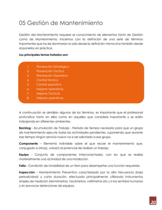 20
05 Gestión de Mantenimiento
Gestión del Mantenimiento requiere el conocimiento de elementos tanto de Gestión
como de Mantenimiento. Iniciemos con la definición de una serie de términos
importantes que ha de dominarse no solo desde la definición misma sino también desde
al ponerlos en práctica.
Los principales temas tratados son:
A continuación se detallan algunos de los términos, es importante que el profesional
profundice tanto en ellos como en aquellos que considere importante y se estén
trabajando en diferentes ambientes.
Backlog - Acumulación de Trabajo - Período de tiempo necesario para que un grupo
de mantenimiento ejecute todas las actividades pendientes, suponiendo que durante
ese tiempo ningún servicio nuevo va a ser solicitado a ese grupo.
Componente – Elemento indivisible sobre el que recae el mantenimiento que,
conjugado a otro(s), crea(n) el potencial de realizar un trabajo.
Equipo - Conjunto de componentes interconectados, con los que se realiza
materialmente una actividad de una instalación.
Falla - Condición de inhabilidad de un ítem para desempeñar una función requerida.
Inspección - Mantenimiento Preventivo caracterizado por la alta frecuencia (baja
periodicidad) y corta duración, efectuada principalmente utilizando instrumentos
simples de medición (termómetros, tacómetros, voltímetros etc.) o los sentidos humanos
y sin provocar detenciones de equipos.
1. Planeación Estratégica
2. Planeación Táctica
3. Planeación Operativa
4. Control Táctico
5. Control operativo
6. Mejoras operativas
7. Mejoras Tácticas
8. Mejoras operativas
 
