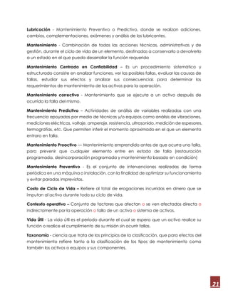 21
Lubricación - Mantenimiento Preventivo o Predictivo, donde se realizan adiciones,
cambios, complementaciones, exámenes y análisis de los lubricantes.
Mantenimiento - Combinación de todas las acciones técnicas, administrativas y de
gestión, durante el ciclo de vida de un elemento, destinadas a conservarlo o devolverlo
a un estado en el que pueda desarrollar la función requerida
Mantenimiento Centrado en Confiabilidad – Es un procedimiento sistemático y
estructurado consiste en analizar funciones, ver las posibles fallas, evaluar las causas de
fallas, estudiar sus efectos y analizar sus consecuencias para determinar los
requerimientos de mantenimiento de los activos para la operación.
Mantenimiento correctivo - Mantenimiento que se ejecuta a un activo después de
ocurrida la falla del mismo.
Mantenimiento Predictivo – Actividades de análisis de variables realizadas con una
frecuencia apoyadas por medio de técnicas y/o equipos como análisis de vibraciones,
mediciones eléctricas, voltaje, amperaje, resistencia, ultrasonido, medición de espesores,
termografías, etc. Que permiten inferir el momento aproximado en el que un elemento
entrara en falla.
Mantenimiento Proactivo — Mantenimiento emprendido antes de que ocurra una falla,
para prevenir que cualquier elemento entre en estado de falla (restauración
programada, desincorporación programada y mantenimiento basado en condición)
Mantenimiento Preventivo - Es el conjunto de intervenciones realizadas de forma
periódica en una máquina o instalación, con la finalidad de optimizar su funcionamiento
y evitar paradas imprevistas.
Costo de Ciclo de Vida – Refiere al total de erogaciones incurridas en dinero que se
imputan al activo durante todo su ciclo de vida.
Contexto operativo – Conjunto de factores que afectan o se ven afectados directa o
indirectamente por la operación o falla de un activo o sistema de activos.
Vida Útil - La vida útil es el período durante el cual se espera que un activo realice su
función o realice el cumplimiento de su misión sin ocurrir fallas.
Taxonomía - ciencia que trata de los principios de la clasificación, que para efectos del
mantenimiento refiere tanto a la clasificación de los tipos de mantenimiento como
también los activos o equipos y sus componentes.
 