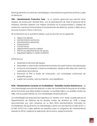 22
Existe igualmente una serie de metodologías y herramientas importantes entre las cuales
se destacan;
TPM – Mantenimiento Productivo Total – Es un sistema gerencial que permite tener
equipos de producción siempre listos, con la participación de todo el personal de la
empresa. Permiten obtener una mejora constante en la productividad y calidad de
productos o servicios enfocándose en la prevención de defectos, errores y fallas de sus
recursos humanos, físicos y técnicos.
Se fundamenta en lo que llama pilares y que se resumen en los siguientes:
 Mejora Focalizada
 Mantenimiento autónomo
 Mantenimiento planeado
 Capacitación
 Control inicial
 Mejoramiento para la calidad
 TPM en los departamentos de apoyo
 Seguridad higiene y medio ambiente
El TPM busca:
 Maximizar la eficacia del equipo.
 Desarrollar un sistema de mantenimiento productivo para toda la vida del equipo.
 Involucrar activamente a todos los empleados, desde la alta dirección hasta los
operadores de la planta.
 Promover el TPM a través de motivación, con actividades autónomas de
pequeños grupos
 Lograr cero averías, cero accidentes, cero despilfarros
RCM – Mantenimiento Centrado en Confiabilidad – Reliability Centred Maintenance - es
una metodología que permite elaborar un plan de mantenimiento basada en el análisis
de las funciones que debe realizar el equipo, sus posibles fallas y sus posibles modos de
falla. Como puede inferirse, es una metodología útil para prevenir.
La metodología fue propuesta los ingenieros F.S. Nowlan y H.F. Heap y publicada por el
Departamento de Defensa de los Estados Unidos de América en 1978, y luego
documentada por John Moubray en su libro RCM Mantenimiento Centrado en
Confiabilidad. De igual forma, la metodología cuenta con dos Normas, la SAE JA1011 y
la SAE JA1012 las cuales definen los requisitos para un programa de mantenimiento
basado en RCM y explican la aplicación de la norma, respectivamente.
 