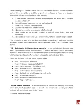 23
Esta metodología se fundamenta en el reconocimiento del contexto operacional de los
activos físicos sometidos a análisis, su grado de criticidad o riesgo y la solución
satisfactoria a 7 preguntas fundamentales que son;
1. ¿Cuáles son las funciones y niveles de desempeño del activo en su contexto
operacional actual?
2. ¿De qué forma el equipo no cumple sus funciones?
3. ¿Qué ocasiona cada falla funcional?
4. ¿Qué efectos trae cada falla funcional?
5. ¿Qué consecuencias genera cada falla funcional?
6. ¿Qué puede ser hecho para predecir o prevenir cada falla y con qué
frecuencia?
7. ¿Qué debe ser hecho si no fuese encontrada una tarea proactiva apropiada?
Estas preguntas unidas a lo que la metodología llama el árbol lógico de decisión
entregan un plan de mantenimiento diseñado para las condiciones particulares de los
activos.
PMO – Optimización del Mantenimiento preventivo – es una metodología diseñada para
revisar los requerimientos de mantenimiento, basado en el mantenimiento que se está
realizando en el momento de su implementación en la empresa (documentado o no),
el historial de las fallas y la información técnica de los activos bajo análisis.
El proceso de PMO consta de nueve pasos a saber:
 Paso 1 Recopilación de Tareas
 Paso 2 Análisis de Modos de Falla (FMA)
 Paso 3 Racionalización y Revisión del FMA
 Paso 4 Análisis Funcional (Opcional)
 Paso 5 Evaluación de Consecuencias
 Paso 6 Definición de la Política de Mantenimiento
 Paso 7 Agrupación y Revisión
 Paso 8 Aprobación e Implementación
 Paso 9 Programa Dinámico
Ciclo de vida de los activos - es entendido como el período de tiempo y todo lo que
ocurre con un activo desde la idea con la cual se rea o incorpora a una empresa, hasta
el descarte final, reciclaje o venta del mismo.
Incluye las siguientes etapas:
 