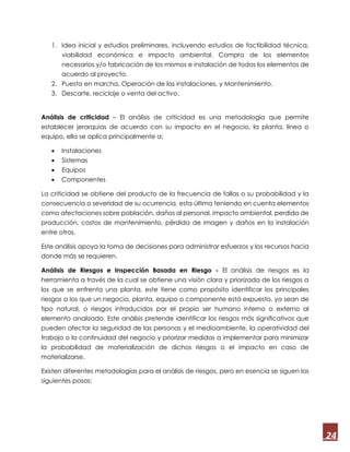 24
1. Idea inicial y estudios preliminares, incluyendo estudios de factibilidad técnica,
viabilidad económica e impacto ambiental. Compra de los elementos
necesarios y/o fabricación de los mismos e instalación de todos los elementos de
acuerdo al proyecto.
2. Puesta en marcha, Operación de las instalaciones, y Mantenimiento.
3. Descarte, reciclaje o venta del activo.
Análisis de criticidad – El análisis de criticidad es una metodología que permite
establecer jerarquías de acuerdo con su impacto en el negocio, la planta, línea o
equipo, ella se aplica principalmente a:
 Instalaciones
 Sistemas
 Equipos
 Componentes
La criticidad se obtiene del producto de la frecuencia de fallas o su probabilidad y la
consecuencia o severidad de su ocurrencia, esta última teniendo en cuenta elementos
como afectaciones sobre población, daños al personal, impacto ambiental, perdida de
producción, costos de mantenimiento, pérdida de imagen y daños en la instalación
entre otros.
Este análisis apoya la toma de decisiones para administrar esfuerzos y los recursos hacia
donde más se requieren.
Análisis de Riesgos e Inspección Basada en Riesgo - El análisis de riesgos es la
herramienta a través de la cual se obtiene una visión clara y priorizada de los riesgos a
los que se enfrenta una planta, este tiene como propósito identificar los principales
riesgos a los que un negocio, planta, equipo o componente está expuesto, ya sean de
tipo natural, o riesgos introducidos por el propio ser humano interno o externo al
elemento analizado. Este análisis pretende identificar los riesgos más significativos que
pueden afectar la seguridad de las personas y el medioambiente, la operatividad del
trabajo o la continuidad del negocio y priorizar medidas a implementar para minimizar
la probabilidad de materialización de dichos riesgos o el impacto en caso de
materializarse.
Existen diferentes metodologías para el análisis de riesgos, pero en esencia se siguen los
siguientes pasos:
 