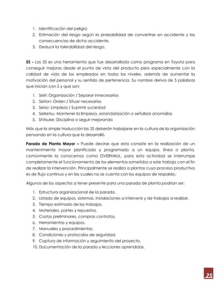 25
1. Identificación del peligro
2. Estimación del riesgo según la probabilidad de convertirse en accidente y las
consecuencias de dicho accidente.
3. Deducir la tolerabilidad del riesgo.
5S - Las 5S es una herramienta que fue desarrollada como programa en Toyota para
conseguir mejoras desde el punto de vista del producto pero especialmente con la
calidad de vida de los empleados en todos los niveles, además de aumentar la
motivación del personal y su sentido de pertenencia. Su nombre deriva de 5 palabras
que inician con S y que son:
1. Seiri: Organización / Separar innecesarios
2. Seiton: Orden / Situar necesarios
3. Seiso: Limpieza / Suprimir suciedad
4. Seiketsu: Mantener la limpieza, estandarización o señalizar anomalías
5. Shitsuke: Disciplina o seguir mejorando
Más que la simple traducción las 5S deberán trabajarse en la cultura de la organización
pensando en la cultura que la desarrolló.
Parada de Planta Mayor – Puede decirse que esta consiste en la realización de un
mantenimiento mayor planificado y programado a un equipo, línea o planta,
comúnmente la conocemos como OVERHAUL, para esta actividad se interrumpe
completamente el funcionamiento de los elementos sometidos a este trabajo con el fin
de realizar la intervención. Principalmente se realiza a plantas cuyo proceso productivo
es de flujo continuo y en las cuales no se cuenta con los equipos de respaldo.
Algunos de los aspectos a tener presente para una parada de planta podrían ser:
1. Estructura organizacional de la parada.
2. Listado de equipos, sistemas, instalaciones a intervenir y de trabajos a realizar.
3. Tiempo estimado de los trabajos.
4. Materiales, partes y repuestos.
5. Costos preliminares, compras contratos.
6. Herramientas y equipos.
7. Manuales y procedimientos.
8. Condiciones y protocolos de seguridad.
9. Captura de información y seguimiento del proyecto.
10. Documentación de la parada y lecciones aprendidas.
 