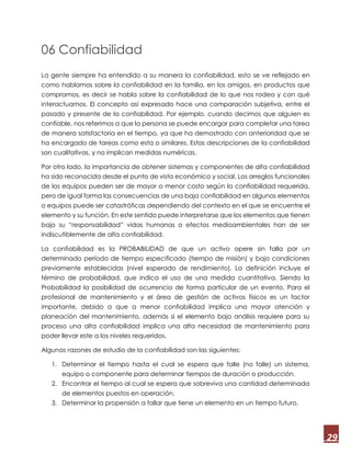29
06 Confiabilidad
La gente siempre ha entendido a su manera la confiabilidad, esto se ve reflejado en
como hablamos sobre la confiabilidad en la familia, en los amigos, en productos que
compramos, es decir se habla sobre la confiabilidad de lo que nos rodea y con qué
interactuamos. El concepto así expresado hace una comparación subjetiva, entre el
pasado y presente de la confiabilidad. Por ejemplo, cuando decimos que alguien es
confiable, nos referimos a que la persona se puede encargar para completar una tarea
de manera satisfactoria en el tiempo, ya que ha demostrado con anterioridad que se
ha encargado de tareas como esta o similares. Estas descripciones de la confiabilidad
son cualitativas, y no implican medidas numéricas.
Por otro lado, la importancia de obtener sistemas y componentes de alta confiabilidad
ha sido reconocida desde el punto de vista económico y social. Los arreglos funcionales
de los equipos pueden ser de mayor o menor costo según la confiabilidad requerida,
pero de igual forma las consecuencias de una baja confiabilidad en algunos elementos
o equipos puede ser catastróficas dependiendo del contexto en el que se encuentre el
elemento y su función. En este sentido puede interpretarse que los elementos que tienen
bajo su “responsabilidad” vidas humanas o efectos medioambientales han de ser
indiscutiblemente de alta confiabilidad.
La confiabilidad es la PROBABILIDAD de que un activo opere sin falla por un
determinado período de tiempo especificado (tiempo de misión) y bajo condiciones
previamente establecidas (nivel esperado de rendimiento). La definición incluye el
término de probabilidad, que indica el uso de una medida cuantitativa. Siendo la
Probabilidad la posibilidad de ocurrencia de forma particular de un evento. Para el
profesional de mantenimiento y el área de gestión de activos físicos es un factor
importante, debido a que a menor confiabilidad implica una mayor atención y
planeación del mantenimiento, además si el elemento bajo análisis requiere para su
proceso una alta confiabilidad implica una alta necesidad de mantenimiento para
poder llevar este a los niveles requeridos.
Algunas razones de estudio de la confiabilidad son las siguientes:
1. Determinar el tiempo hasta el cual se espera que falle (no falle) un sistema,
equipo o componente para determinar tiempos de duración o producción.
2. Encontrar el tiempo al cual se espera que sobreviva una cantidad determinada
de elementos puestos en operación.
3. Determinar la propensión a fallar que tiene un elemento en un tiempo futuro.
 