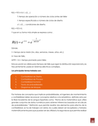 31
R(t) = P(T ≥ t/c1, c2,…)
T: tiempo de operación o número de ciclos antes de fallar
t: tiempo especificado o número de ciclos de diseño
c1, c2,…: condiciones de diseño.
R(t) = P(T ≥ t)
Y que en su forma más simple se expresa como:
Dónde:
t = tiempo de la misión (hrs, días, semanas, meses, años, etc.)
λ= tasa de falla,
MTTF= 1/λ = tiempo promedio para fallar.
Esta ecuación es válida para tiempos de falla que sigan la distribución exponencial y es
frecuentemente usada en Sistemas eléctricos complejos.
Los principales temas tratados son:
Por tratarse de conceptos que implican probabilidades, el ingeniero de mantenimiento
y confiabilidad debe reconocer conceptos relativos a la estadística, definida esta por
la Real Academia de la Lengua Española como; “Rama de la matemática que utiliza
grandes conjuntos de datos numéricos para obtener inferencias basadas en el cálculo
de probabilidades.” Definición que permite resaltar dos elementos para efectos de la
confiabilidad, se ha de trabajar con datos, los cuales deben ser recopilados y tratados
matemáticamente para que puedan ser de utilidad y la segunda es que permite realizar
1. Confiabilidad de Diseño
2. Confiabilidad de Proceso
3. Confiabilidad Humana
4. Teoría de probabilidades
5. Diagramas de bloques
t
MTTFt
eetR
.
1
.
)(


 
 