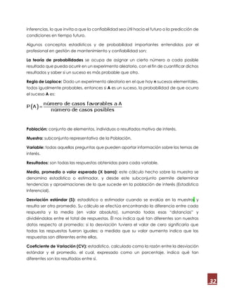 32
inferencias, lo que invita a que la confiabilidad sea útil hacia el futuro o la predicción de
condiciones en tiempo futuro.
Algunos conceptos estadísticos y de probabilidad importantes entendidos por el
profesional en gestión de mantenimiento y confiabilidad son;
La teoría de probabilidades se ocupa de asignar un cierto número a cada posible
resultado que pueda ocurrir en un experimento aleatorio, con el fin de cuantificar dichos
resultados y saber si un suceso es más probable que otro.
Regla de Laplace: Dado un experimento aleatorio en el que hay n sucesos elementales,
todos igualmente probables, entonces si A es un suceso, la probabilidad de que ocurra
el suceso A es:
Población: conjunto de elementos, individuos o resultados motivo de interés.
Muestra: subconjunto representativo de la Población.
Variable: todas aquellas preguntas que pueden aportar información sobre los temas de
interés.
Resultados: son todas las respuestas obtenidas para cada variable.
Media, promedio o valor esperado (X barra): este cálculo hecho sobre la muestra se
denomina estadístico o estimador, y desde este subconjunto permite determinar
tendencias y aproximaciones de lo que sucede en la población de interés (Estadística
Inferencial).
Desviación estándar (S): estadístico o estimador cuando se evalúa en la muestra, y
resulta ser otro promedio. Su cálculo se efectúa encontrando la diferencia entre cada
respuesta y la media (en valor absoluto), sumando todas esas “distancias” y
dividiéndolas entre el total de respuestas. Él nos indica qué tan diferentes son nuestros
datos respecto al promedio; si la desviación tuviera el valor de cero significaría que
todas las respuestas fueron iguales; a medida que su valor aumenta indica que las
respuestas son diferentes entre ellas.
Coeficiente de Variación (CV): estadístico, calculado como la razón entre la desviación
estándar y el promedio, el cual, expresado como un porcentaje, indica qué tan
diferentes son los resultados entre sí.
 