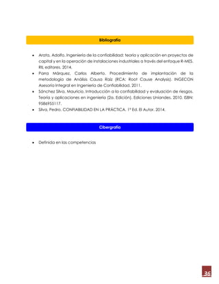 36
 Arata, Adolfo. Ingeniería de la confiabilidad: teoría y aplicación en proyectos de
capital y en la operación de instalaciones industriales a través del enfoque R-MES.
RIL editores. 2014.
 Parra Márquez, Carlos Alberto. Procedimiento de implantación de la
metodología de Análisis Causa Raíz (RCA: Root Cause Analysis). INGECON
Asesoría Integral en Ingeniería de Confiabilidad. 2011.
 Sánchez Silva, Mauricio. Introducción a la confiabilidad y evaluación de riesgos.
Teoría y aplicaciones en ingeniería (2a. Edición). Ediciones Uniandes. 2010. ISBN:
9586955117.
 Silva, Pedro. CONFIABILIDAD EN LA PRÁCTICA. 1ª Ed. El Autor. 2014.
 Definida en las competencias
Bibliografía
Cibergrafía
 