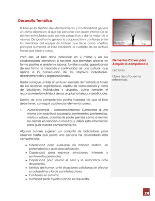 39
Desarrollo Temático
El líder en la Gestión del Mantenimiento y Confiabilidad genera
un clima laboral en el que las personas con quien interactúa se
sienten estimuladas para ser más proactivos y dar lo mejor de sí
mismos. De igual forma genera la cooperación y confianza entre
los miembros del equipo de trabajo que tiene como objetivo
principal aumentar el ROA mediante el cuidado de los activos
físicos que tiene a cargo.
Para ello, el líder debe potenciar en sí mismo y en sus
colaboradores elementos o factores que permitan afectar en
forma positiva el ambiente laboral, familiar y social, garantizando
de esa forma la creación y continuidad de una cultura que
aporte a la consecución de los objetivos individuales,
departamentales y organizacionales.
Nada consigue un líder sin un buen ejemplo demostrado a través
de sus acciones organizativas, espíritu de colaboración y toma
de decisiones individuales y grupales, como también el
reconocimiento individual de sus propias fortalezas y debilidades.
Dentro de esta competencia podría hablarse de que el líder
debe tener, conseguir o potenciar elementos como:
1. Autoconciencia - Autoconocimiento: Conocerse a uno
mismo con exactitud; sus propios sentimientos, preferencias,
metas y valores, además de poder percibir cómo se sienten
los demás en relación a nosotros y utilizar esta información
para guiar nuestro comportamiento.
Algunos autores sugieren un conjunto de indicadores para
observar hasta qué punto una persona ha desarrollado esta
competencia:
 Capacidad para evaluarse de manera realista, sin
paternalismos o auto descalificación.
 Capacidad para expresar emociones, intereses y
sentimientos personales.
 Capacidad para asumir el error y la autocrítica ante
desaciertos.
 Sentido del humor, ante situaciones cotidianas sin afectar
su autoestima o la de sus interlocutores.
 Confianza en sí mismo
 Humildad pedir ayuda cuando es requerida.
Elementos Claves para
Adquirir la competencia
Lecturas
Libros descritos en las
referencias
 