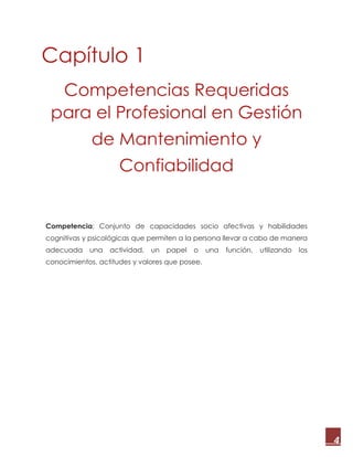 4
Capítulo 1
Competencias Requeridas
para el Profesional en Gestión
de Mantenimiento y
Confiabilidad
Competencia; Conjunto de capacidades socio afectivas y habilidades
cognitivas y psicológicas que permiten a la persona llevar a cabo de manera
adecuada una actividad, un papel o una función, utilizando los
conocimientos, actitudes y valores que posee.
 