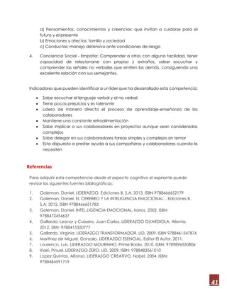 41
a) Pensamientos, conocimientos y creencias; que invitan a cuidarse para el
futuro y el presente
b) Emociones y afectos; familia y sociedad
c) Conductas; manejo defensivo ante condiciones de riesgo
4. Conciencia Social - Empatía: Comprender a otros con alguna facilidad, tener
capacidad de relacionarse con propios y extraños, saber escuchar y
comprender las señales no verbales que emiten los demás, consiguiendo una
excelente relación con sus semejantes.
Indicadores que pueden identificar a un líder que ha desarrollado esta competencia:
 Sabe escuchar el lenguaje verbal y el no verbal
 Tiene pocos prejuicios y es tolerante
 Lidera de manera directa el proceso de aprendizaje-enseñanza de los
colaboradores
 Mantiene una constante retroalimentación
 Sabe implicar a sus colaboradores en proyectos aunque sean considerados
complejos
 Sabe delegar en sus colaboradores tareas simples y complejas sin temor
 Esta dispuesto a prestar ayuda a sus compañeros y colaboradores cuando la
necesiten
Referencias
Para adquirir esta competencia desde el aspecto cognitivo el aspirante puede
revisar las siguientes fuentes bibliográficas:
1. Goleman, Daniel. LIDERAZGO. Ediciones B, S.A. 2013. ISBN 9788466652179
2. Goleman, Daniel. EL CEREBRO Y LA INTELIGENCIA EMOCIONAL. . Ediciones B,
S.A. 2012. ISBN 9788466651783
3. Goleman, Daniel. INTEL.LIGENCIA EMOCIONAL, kairos, 2002. ISBN
9788472454637
4. Gallardo, Leonor y Cubeiro, Juan Carlos. LIDERAZGO GUARDIOLA. Alienta,
2012. SBN: 9788415320777
5. Gallardo, Virginia. LIDERAZGO TRANSFORMADOR. LID, 2009. ISBN 9788461547876
6. Martínez de Miguel, Gonzalo. LIDERAZGO ESENCIAL. Editor El Autor, 2011.
7. Lourenco, Luis. LIDERAZGO MOURINHO. Prime Books, 2010. ISBN: 9789896550806
8. Iñaki, Pinuel. LIDERAZGO ZERO. LID, 2009. ISBN: 9788483561010
9. Lopez Quintas, Alfonso. LIDERAZGO CREATIVO. Nobel, 2004. ISBN:
9788484591719
 