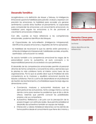 44
Desarrollo Temático
Acogiéndonos a la definición de Mayer y Salovey, la Inteligencia
Emocional supone la habilidad para percibir, evaluar y expresar con
precisión las emociones, la habilidad para acceder y/o generar
sentimientos cuando éstos facilitan el pensamiento, la capacidad
para comprender las emociones y el conocimiento emocional y la
habilidad para regular las emociones a fin de promover el
crecimiento emocional e intelectual.
Con ello, cuando se hace referencia a las competencias
emocionales, podemos identificar dos bloques:
a) Capacidades de auto-reflexión (inteligencia intrapersonal):
identificar las propias emociones y regularlas de forma apropiada.
b) Habilidad de reconocer lo que los demás están pensando y
sintiendo (inteligencia interpersonal): habilidades sociales, empatía,
asertividad, comunicación no verbal.
Se asocia también a la competencia emocional los rasgos de la
personalidad como la autoestima, el auto concepto y la
responsabilidad personal y la sociedad a la que pertenece.
El desarrollo de las competencias emocionales permite al personal
afrontar de forma coherente y consciente los retos y demandas que
le plantea la vida cotidiana tanto al interior como fuera de las
organizaciones. Por lo que se podría decir que la finalidad de esta
competencia es la madurez y equilibrio emocional durante las
labores cotidianas. Para lo cual ha de desarrollarse en el profesional
de Gestión de Mantenimiento y Confiabilidad aspectos bajo algunas
dimensiones como:
 Conciencia, madurez y autocontrol: Madurez que se
demuestra en las actuaciones, tanto consigo mismo y con los
demás como para resolver los problemas que el día a día le
ofrece. Además que permite conocer las posibilidades
propias y de sus compañeros.
 Autoestima: Reflexionar y ser justo con la percepción de la
propia imagen con estímulos reales. Que permita estabilizar el
desarrollo de autoestima también en equipo de trabajo.
 Interacción y valores: Establecer relaciones con los demás de
forma positiva desde el conocimiento que tiene de sí mismo y
Elementos Claves para
Adquirir la competencia
Lecturas
Libros descritos en las
referencias
 