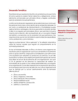 47
Desarrollo Temático
El profesional que requiere la industria y la sociedad asume que tanto
él como quienes lo rodean tienen derechos y obligaciones, ambos
elementos enmarcados por principios éticos y legales construidos
para la sociedad a la que pertenece.
La ética es la dimensión reguladora de las relaciones que construyen
las personas tanto fuera como dentro de los ambientes laborales. Es
así como un profesional de Mantenimiento y Confiablidad puede
aplicar tácticas, estrategias y técnicas pero estas no tendrán sentido
si ellas no se regulan por procederes éticos, que permitan la buena
marcha de la relación, ello acompañado de un concepto integral
de lealtad y compromiso con la sociedad a la que pertenece y las
organizaciones que le han brindado la oportunidad de desarrollarse
como profesional y como individuo.
Algunos autores llaman “ética aplicada” a “la reflexión sistemática
sobre las normas morales que regulan el comportamiento en la
actividad profesional”.
En las actividades laborales, la Ética y la forma como logramos los
resultados para la organización que busca el beneficio inicialmente
para un grupo (dueños), luego para sus empleados y por ultimo para
una sociedad que adquiere sus productos y/o servicios. Es por ello
que la Ética no tiene como objeto principal la formulación de normas
que dirijan el actuar de las personas de una organización, sino que
su fin es generar en las personas la capacidad de realizar sus
actividades de acuerdo a unos valores preestablecidos y acordados
en la organización. Es por ello imperativo la incorporación de la Ética
en la empresa para que sirva de pilar de una cultura organizacional
que se distinga por su actuar asertivamente ante los llamados
dilemas éticos:
 Ética y economía
 Ética y negocios / mercado
 Ética individual / ética empresa
 Responsabilidad social
 Medio ambiente y producción
 Salarios vs. Ganancias
Elementos Claves para
Adquirir la competencia
Lecturas
Libros descritos en las
referencias
 
