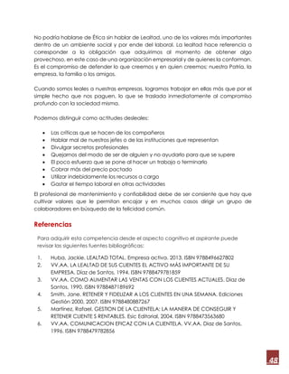 48
No podría hablarse de Ética sin hablar de Lealtad, uno de los valores más importantes
dentro de un ambiente social y por ende del laboral. La lealtad hace referencia a
corresponder a la obligación que adquirimos al momento de obtener algo
provechoso, en este caso de una organización empresarial y de quienes la conforman.
Es el compromiso de defender lo que creemos y en quien creemos; nuestra Patria, la
empresa, la familia o los amigos.
Cuando somos leales a nuestras empresas, logramos trabajar en ellas más que por el
simple hecho que nos paguen, lo que se traslada inmediatamente al compromiso
profundo con la sociedad misma.
Podemos distinguir como actitudes desleales:
 Las críticas que se hacen de los compañeros
 Hablar mal de nuestros jefes o de las instituciones que representan
 Divulgar secretos profesionales
 Quejarnos del modo de ser de alguien y no ayudarlo para que se supere
 El poco esfuerzo que se pone al hacer un trabajo o terminarlo
 Cobrar más del precio pactado
 Utilizar indebidamente los recursos a cargo
 Gastar el tiempo laboral en otras actividades
El profesional de mantenimiento y confiabilidad debe de ser consiente que hay que
cultivar valores que le permitan encajar y en muchos casos dirigir un grupo de
colaboradores en búsqueda de la felicidad común.
Referencias
Para adquirir esta competencia desde el aspecto cognitivo el aspirante puede
revisar las siguientes fuentes bibliográficas:
1. Huba, Jackie. LEALTAD TOTAL. Empresa activa. 2013. ISBN 9788496627802
2. VV.AA. LA LEALTAD DE SUS CLIENTES EL ACTIVO MÁS IMPORTANTE DE SU
EMPRESA. Díaz de Santos, 1994. ISBN 9788479781859
3. VV.AA. COMO AUMENTAR LAS VENTAS CON LOS CLIENTES ACTUALES. Diaz de
Santos, 1990. ISBN 9788487189692
4. Smith, Jane. RETENER Y FIDELIZAR A LOS CLIENTES EN UNA SEMANA. Ediciones
Gestión 2000, 2007. ISBN 9788480887267
5. Martínez, Rafael. GESTION DE LA CLIENTELA: LA MANERA DE CONSEGUIR Y
RETENER CLIENTE S RENTABLES. Esic Editorial, 2004. ISBN 9788473563680
6. VV.AA. COMUNICACION EFICAZ CON LA CLIENTELA. VV.AA. Diaz de Santos,
1996. ISBN 9788479782856
 