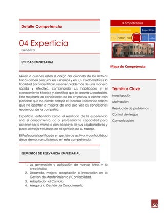 50
Detalle Competencia
04 Experticia
Genérica
UTILIDAD EMPRESARIAL
Quien o quienes estén a cargo del cuidado de los activos
físicos deben procurar en sí mismos y en sus colaboradores la
facilidad para identificar, resolver problemas de una manera
rápida y efectiva, combinando sus habilidades y el
conocimiento técnico y científico que le aporta su profesión.
Esto mejorará las condiciones de las empresas al contar con
personal que no pierde tiempo ni recursos realizando tareas
que no aportan a mejorar de una sola vez las condiciones
requeridas de la compañía.
Experticia, entendida como el resultado de la experiencia
más el conocimiento, da al profesional la capacidad para
obtener por sí mismo o con el apoyo de sus colaboradores y
pares el mejor resultado en el ejercicio de su trabajo.
El Profesional certificado en gestión de activos y confiabilidad
debe demostrar suficiencia en esta competencia.
ELEMENTOS DE RELEVANCIA EMPRESARIAL
1. La generación y aplicación de nuevas ideas y la
creatividad
2. Desarrollo, mejora, adaptación o innovación en la
Gestión de Mantenimiento y Confiabilidad.
3. Adaptación al Cambio.
4. Asegura la Gestión de Conocimiento
Mapa de Competencia
Términos Clave
Investigación
Motivación
Resolución de problemas
Control de riesgos
Comunicación
Competencias
Genéricas
01 Liderazgo
02 Inteligencia
Emocional
03 Ética y
Lealtad
04 Experticia
Específicas
05
Conocimientos
GM
06
Confiabilidad
 
