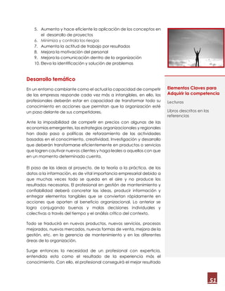 51
5. Aumenta y hace eficiente la aplicación de los conceptos en
el desarrollo de proyectos
6. Minimiza y controla los riesgos
7. Aumenta la actitud de trabajo por resultados
8. Mejora la motivación del personal
9. Mejora la comunicación dentro de la organización
10. Eleva la identificación y solución de problemas
Desarrollo temático
En un entorno cambiante como el actual la capacidad de competir
de las empresas responde cada vez más a intangibles, en ello, los
profesionales deberán estar en capacidad de transformar todo su
conocimiento en acciones que permitan que la organización esté
un paso delante de sus competidores.
Ante la imposibilidad de competir en precios con algunas de las
economías emergentes, las estrategias organizacionales y regionales
han dado paso a políticas de reforzamiento de las actividades
basadas en el conocimiento, creatividad, Investigación y desarrollo
que deberán transformarse eficientemente en productos o servicios
que logren cautivar nuevos clientes y haga leales a aquellos con que
en un momento determinado cuenta.
El paso de las ideas al proyecto, de la teoría a la práctica, de los
datos a la información, es de vital importancia empresarial debido a
que muchas veces todo se queda en el aire y no produce los
resultados necesarios. El profesional en gestión de mantenimiento y
confiabilidad deberá concretar las ideas, producir información y
entregar elementos tangibles que se conviertan rápidamente en
acciones que aporten al beneficio organizacional. Lo anterior se
logra conjugando buenas y malas decisiones individuales y
colectivas a través del tiempo y el análisis crítico del contexto.
Todo se traducirá en nuevos productos, nuevos servicios, procesos
mejorados, nuevos mercados, nuevas formas de venta, mejora de la
gestión, etc. en la gerencia de mantenimiento y en las diferentes
áreas de la organización.
Surge entonces la necesidad de un profesional con experticia,
entendida esta como el resultado de la experiencia más el
conocimiento. Con ello, el profesional conseguirá el mejor resultado
Elementos Claves para
Adquirir la competencia
Lecturas
Libros descritos en las
referencias
 