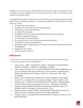 52
posible con los recursos que cuenta bajo las circunstancias que se le presenten. Pues
es sabido que Ni la experiencia ni el conocimiento por si solos son suficientes para
obtener un resultado ideal.
La experticia carece de una receta única y el individuo como la propia empresa influye
directamente al definir su filosofía y su modelo de gestión. En este proceso se ha de
tener en cuenta:
 El conocimiento del trabajo
 El ingenio y las actitudes creativas del profesional
 El desarrollo y control de proyectos
 La valoración de riesgos
 El equilibrio entre el control y la flexibilidad para alcanzar resultados
 La forma de gestionar las ideas
 La motivación y automotivación
 La comunicación con los compañeros de diferentes áreas
 La definición correcta de problemas
 Desarrollo, mejora, adaptación o innovación en la Gestión de Mantenimiento y
Confiabilidad.
 Adaptación al Cambio.
 Gestión de Conocimiento.
Referencias
Para adquirir esta competencia desde el aspecto cognitivo el aspirante puede
revisar las siguientes fuentes bibliográficas:
1. Yañez, Jaime. SERIE: “COGNICIÓN, MORAL Y DESARROLLO PSICOLÓGICO”
TOMO III. EXPERTICIA, SABIDURÍA Y DESARROLLO MORAL.
2. Marín, Marcos Eduardo. LOS 7 COMPONENTES DE LA EFICACIA GERENCIAL: Una
guía actualizada para lograr resultados en productividad, competitividad y
satisfacción personal en el trabajo. (Volume 1), Javier Marin. 2012. ISBN:
0615643949.
3. Alaimo, Martin. PROYECTOS ÁGILES CON SCRUM: Flexibilidad, aprendizaje,
innovación y colaboración en contextos complejos. Kleer; 1 edition, 2013.
4. Morales, Jose A. PROYECTOS DE INVERSIÓN. EVALUACIÓN Y FORMULACIÓN,
McGraw-Hill Interamericana Editores S.A. de C.V., 2009. ISBN: 9701073460
5. Morales, Rafael. GESTIÓN DE TAREAS CON KANBAN: INTRODUCCIÓN A LA
GESTIÓN VISUAL DEL TRABAJO. Ediciones Rainer , 2014
6. Rebollar, Samuel. FORMULACIÓN Y EVALUACIÓN DE PROYECTOS: Aspectos
básico. Editorial Académica Española, 2012. ISBN: 3848463741
7. Cornella , Alfons. LA ALQUIMIA DE LA INNOVACION. Publisher: Infonomia, 2013.
ISBN: 8460994813
 