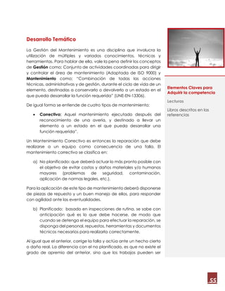 55
Desarrollo Temático
La Gestión del Mantenimiento es una disciplina que involucra la
utilización de múltiples y variados conocimientos, técnicas y
herramientas. Para hablar de ella, vale la pena definir los conceptos
de Gestión como; Conjunto de actividades coordinadas para dirigir
y controlar el área de mantenimiento (Adaptada de ISO 9000) y
Mantenimiento como; “Combinación de todas las acciones
técnicas, administrativas y de gestión, durante el ciclo de vida de un
elemento, destinadas a conservarlo o devolverlo a un estado en el
que pueda desarrollar la función requerida” (UNE-EN-13306).
De igual forma se entiende de cuatro tipos de mantenimiento;
 Correctivo: Aquel mantenimiento ejecutado después del
reconocimiento de una avería, y destinado a llevar un
elemento a un estado en el que pueda desarrollar una
función requerida”.
Un Mantenimiento Correctivo es entonces la reparación que debe
realizarse a un equipo como consecuencia de una falla. El
mantenimiento correctivo se clasifica en:
a) No planificado: que deberá actuar lo más pronto posible con
el objetivo de evitar costos y daños materiales y/o humanos
mayores (problemas de seguridad, contaminación,
aplicación de normas legales, etc.).
Para la aplicación de este tipo de mantenimiento deberá disponerse
de piezas de repuesto y un buen manejo de ellos, para responder
con agilidad ante las eventualidades.
b) Planificado: basado en inspecciones de rutina, se sabe con
anticipación qué es lo que debe hacerse, de modo que
cuando se detenga el equipo para efectuar la reparación, se
disponga del personal, repuestos, herramientas y documentos
técnicos necesarios para realizarla correctamente.
Al igual que el anterior, corrige la falla y actúa ante un hecho cierto
o daño real. La diferencia con el no planificado, es que no existe el
grado de apremio del anterior, sino que los trabajos pueden ser
Elementos Claves para
Adquirir la competencia
Lecturas
Libros descritos en las
referencias
 