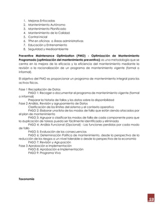 59
1. Mejoras Enfocadas
2. Mantenimiento Autónomo
3. Mantenimiento Planificado
4. Mantenimiento de la Calidad
5. Control inicial
6. TPM en oficinas o Áreas administrativas
7. Educación y Entrenamiento
8. Seguridad y Medioambiente
Preventive Maintenance Optimization (PMO) - Optimización de Mantenimiento
Programado (optimización del mantenimiento preventivo): es una metodología que se
centra en la mejora de la eficacia y la eficiencia del mantenimiento mediante la
revisión o la racionalización de un programa de mantenimiento vigente (formal o
informal).
El objetivo del PMO es proporcionar un programa de mantenimiento integral para los
activos físicos.
Fase 1 Recopilación de Datos
PASO 1: Recoger o documentar el programa de mantenimiento vigente (formal
o informal)
Preparar la historia de fallas y los datos sobre la disponibilidad
Fase 2 Análisis, Revisión y agrupamiento de Datos
Clarificación de los límites del sistema y el contexto operativo
PASO 2: Elaborar una lista de los modos de falla que están siendo atacados por
el plan de mantenimiento
PASO 3: Agrupar o clasificar los modos de falla de cada componente para que
la duplicación de tareas pueda ser fácilmente identificada y eliminada
PASO 4: Análisis Funcional (Opcional) - Las funciones perdidas por cada modo
de fallo
PASO 5: Evaluación de las consecuencias
PASO 6: Determinación Política de mantenimiento, desde la perspectiva de la
reducción de los riesgos a un nivel tolerable o desde la perspectiva de la economía
PASO 7: Revisión y Agrupación
Fase 3 Aprobación e implementación
PASO 8: Aprobación e Implementación
PASO 9: Programa Vivo
Taxonomía
 