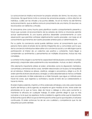 6
La autoconciencia implica reconocer los propios estados de ánimo, los recursos y las
intuiciones. De igual forma invita a conocer las emociones propias y cómo afectan al
individuo, cuáles son las virtudes y los puntos débiles. Va en la misma vía del término
autoconocimiento, que se define como el conocimiento de uno mismo. En resumen; es
reconocerse con defectos y virtudes.
El conocernos sirve como insumo para planificar nuestro comportamiento presente y
futuro que aunado al reconocimiento de los estados de ánimo e intuiciones permite
actuar asertivamente. Es una buena práctica desarrollar constantemente un auto
observación que permitan anticipar objetivamente nuestro proceder, con base en el
conocimiento que tenemos de nuestro proceder anterior para un determinado fin.
Por su parte, la conciencia social puede definirse como; el conocimiento que una
persona tiene sobre el estado de los demás integrantes de su comunidad, por lo que,
de la conciencia individual se debe saltar a la conciencia social y con ella lograr que la
participación al interior de un colectivo sea positiva y coherente, hasta llegar a
comprender sus sentimientos y pensamientos en múltiples situaciones. Incluso las más
complejas.
Lo anterior invita a lograr o aumentar la capacidad individual para conectarse a otra(s)
persona(s) y responder adecuadamente a las necesidades mutuas, es decir, empatía.
Otro elemento importante refiere al orden, entendido como la disposición metódica,
concertada y armoniosa de las cosas, también relacionado con la paz y la tranquilidad
en el individuo. Ordenar es alinear, clasificar, arreglar o encaminar y dirigir a un fin. El
orden permite el ahorro de esfuerzo y energía: un área desordenada es menos confiable
que una ordenada. Un líder ordenado es un líder tranquilo, que sigue un método para
hacer las cosas, que organiza su actividad y ayuda al resto de sus colaboradores a
hacer lo mismo.
El orden implica además, imprimir un ritmo ordenado al trabajo y a la vida, para hacerse
dueño del tiempo y de la agenda, es respetar en gran medida al otro, tener orden de
prioridades en lo que se hace, deja de hacer o delega a otros para aumentar o
mantener la eficacia en cualquier trabajo. El orden permite elegir lo que es más
conviene y no lo que nos apetece. Invita a realizar lo urgente antes que lo importante,
lo fácil antes que lo difícil, lo que se termina pronto antes que lo que requiere un esfuerzo
continuado. El orden entonces ha de ser una cualidad y competencia que ha de
adquirirse por parte del líder.
 