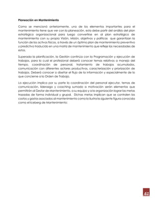 61
Planeación en Mantenimiento
Como se mencionó anteriormente, uno de los elementos importantes para el
mantenimiento tiene que ver con la planeación, esta debe partir del análisis del plan
estratégico organizacional para luego convertirse en al plan estratégico de
mantenimiento con su propia Visión, Misión, objetivos y políticas que garantizan la
función de los activos físicos, a través de un óptimo plan de mantenimiento preventivo
y predictivo traducido en una matriz de mantenimiento que refleje las necesidades de
estos.
Superada la planificación, la Gestión continúa con la Programación y ejecución de
trabajos, para lo cual el profesional deberá conocer temas relativos a manejo del
tiempo, coordinación de personal, tratamiento de trabajos acumulados,
comunicación con diferentes actores productivos, caracterización y priorización de
trabajos. Deberá conocer o diseñar el flujo de la información y especialmente de lo
que concierne a la Orden de Trabajo.
La ejecución implica por su parte la coordinación del personal ejecutor, temas de
comunicación, liderazgo y coaching sumado a motivación serán elementos que
permitirán al Gestor de Mantenimiento, a su equipo y a la organización lograr las metas
trazadas de forma individual y grupal. Dichas metas implican que se controlen los
costos y gastos asociados al mantenimiento como lo ilustra la siguiente figura conocida
como el Iceberg de Mantenimiento:
 