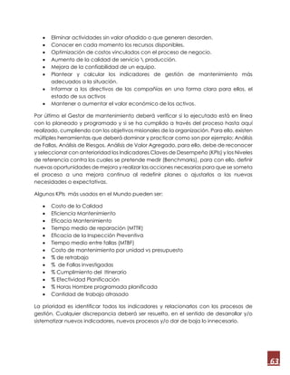 63
 Eliminar actividades sin valor añadido o que generen desorden.
 Conocer en cada momento los recursos disponibles.
 Optimización de costos vinculados con el proceso de negocio.
 Aumento de la calidad de servicio  producción.
 Mejora de la confiabilidad de un equipo.
 Plantear y calcular los indicadores de gestión de mantenimiento más
adecuados a la situación.
 Informar a los directivos de las compañías en una forma clara para ellos, el
estado de sus activos
 Mantener o aumentar el valor económico de los activos.
Por último el Gestor de mantenimiento deberá verificar si lo ejecutado está en línea
con lo planeado y programado y si se ha cumplido a través del proceso hasta aquí
realizado, cumpliendo con los objetivos misionales de la organización. Para ello, existen
múltiples herramientas que deberá dominar y practicar como son por ejemplo; Análisis
de Fallas, Análisis de Riesgos, Análisis de Valor Agregado, para ello, debe de reconocer
y seleccionar con anterioridad los Indicadores Claves de Desempeño (KPIs) y los Niveles
de referencia contra los cuales se pretende medir (Benchmarks), para con ello, definir
nuevas oportunidades de mejora y realizar las acciones necesarias para que se someta
el proceso a una mejora continua al redefinir planes o ajustarlos a las nuevas
necesidades o expectativas.
Algunos KPIs más usados en el Mundo pueden ser:
 Costo de la Calidad
 Eficiencia Mantenimiento
 Eficacia Mantenimiento
 Tiempo medio de reparación (MTTR)
 Eficacia de la Inspección Preventiva
 Tiempo medio entre fallas (MTBF)
 Costo de mantenimiento por unidad vs presupuesto
 % de retrabajo
 % de Fallas investigadas
 % Cumplimiento del Itinerario
 % Efectividad Planificación
 % Horas Hombre programada planificada
 Cantidad de trabajo atrasado
La prioridad es identificar todos los indicadores y relacionarlos con los procesos de
gestión. Cualquier discrepancia deberá ser resuelta, en el sentido de desarrollar y/o
sistematizar nuevos indicadores, nuevos procesos y/o dar de baja lo innecesario.
 