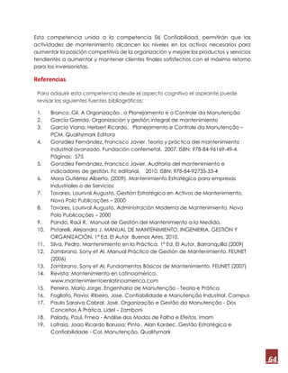 64
Esta competencia unida a la competencia 06 Confiabilidad, permitirán que las
actividades de mantenimiento alcancen los niveles en los activos necesarios para
aumentar la posición competitiva de la organización y mejore los productos y servicios
tendientes a aumentar y mantener clientes finales satisfechos con el máximo retorno
para los inversionistas.
Referencias
Para adquirir esta competencia desde el aspecto cognitivo el aspirante puede
revisar las siguientes fuentes bibliográficas:
1. Branco, Gil. A Organização , o Planejamento e o Controle da Manutenção
2. García Garrido. Organización y gestión integral de mantenimiento
3. García Viana, Herbert Ricardo. Planejamento e Controle da Manutenção –
PCM. Qualitymark Editora
4. González Fernández, Francisco Javier. Teoría y práctica del mantenimiento
industrial avanzado. Fundación confemetal. 2007. ISBN: 978-84-96169-49-4.
Páginas: 575
5. González Fernández, Francisco Javier. Auditoria del mantenimiento e
indicadores de gestión. Fc editorial. 2010. ISBN: 978-84-92735-33-4
6. Mora Gutiérrez Alberto, (2009). Mantenimiento Estratégico para empresas
Industriales o de Servicios
7. Tavares, Lourival Augusto, Gestión Estratégica en Activos de Mantenimiento,
Novo Polo Publicações – 2000
8. Tavares, Lourival Augusto, Administración Moderna de Mantenimiento, Novo
Polo Publicações – 2000
9. Pando, Raúl R. Manual de Gestión del Mantenimiento a la Medida,
10. Pistarelli, Alejandro J. MANUAL DE MANTENIMIENTO. INGENIERIA, GESTIÓN Y
ORGANIZACIÓN. 1ª Ed. El Autor Buenos Aires, 2010.
11. Silva, Pedro. Mantenimiento en la Práctica. 1ª Ed. El Autor. Barranquilla (2009)
12. Zambrano, Sony et Al. Manual Práctico de Gestión de Mantenimiento. FEUNET
(2006)
13. Zambrano, Sony et Al. Fundamentos Básicos de Mantenimiento. FEUNET (2007)
14. Revista; Mantenimiento en Latinoamérica.
www.mantenimientoenlatinoamerica.com
15. Pereira, Mario Jorge. Engenharia de Manutenção - Teoria e Prática
16. Fogliato, Flavio; Ribeiro, Jose. Confiabilidade e Manutenção Industrial. Campus
17. Paulo Saraiva Cabral, José. Organização e Gestão da Manutenção - Dos
Conceitos À Prática. Lidel – Zamboni
18. Palady, Paul. Fmea - Análise dos Modos de Falha e Efeitos. Imam
19. Lafraia, Joao Ricardo Barusso; Pinto , Alan Kardec. Gestão Estratégica e
Confiabilidade - Col. Manutenção. Qualitymark
 