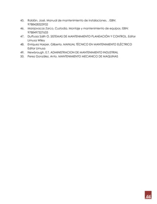 66
45. Roldán, José. Manual de mantenimiento de instalaciones. . ISBN:
9788428323932
46. Manjavacas Zarco, Custodia. Montaje y mantenimiento de equipos. ISBN:
9788497327633
47. Duffuaa Salih O. SISTEMAS DE MANTENIMIENTO PLANEACIÓN Y CONTROL. Editor
Limusa Wiley
48. Enríquez Harper, Gilberto. MANUAL TÉCNICO EN MANTENIMIENTO ELÉCTRICO
Editor Limusa
49. Newbrough, E.T. ADMINISTRACION DE MANTENIMIENTO INDUSTRIAL
50. Perez González, Anto. MANTENIMIENTO MECANICO DE MAQUINAS
 