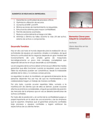 68
ELEMENTOS DE RELEVANCIA EMPRESARIAL
1. Garantiza la continuidad de procesos críticos.
2. Optimiza la utilización de recursos.
3. Aumenta el MTBF y el MTTF.
4. Elimina acciones de mantenimiento no requeridas.
5. Estructura los sistemas para mayor confiabilidad.
6. Permite decisiones acertadas.
7. Reduce sustancialmente el riesgo a la falla.
8. Minimiza o Elimina las fallas durante la vida útil del activo,
sistema de activos o componentes.
Desarrollo Temático
Hoy en día casi todo el mundo depende para la realización de sus
actividades de equipos y/o aparatos; simples o complejos, de igual
forma la continuidad de los negocios depende en gran medida del
funcionamiento de una amplia gama de maquinaria
tecnológicamente un poco más compleja, complejidad que
depende del sector en el que desarrolle sus actividades.
Los encargados de los activos deben entonces por diferentes medios
garantizar que ellos funcionen cuando se requieren, pues cuando
fallan los resultados pueden ser catastróficos; desde la indeseable
pérdida de la vida y / o costosas consecuencias.
La seguridad, la salud, la movilidad y en general el bienestar de las
personas depende hoy por hoy de que los mantenedores y sus
colaboradores hagan un trabajo de manera confiable.
Por otro lado, cuando ocurren repetidas fallas, sumado a la
insatisfacción de clientes que de ellas se deriven, puede causarse
efectos económicos considerables, al igual que perdida de posición
de mercado de la empresa que en vez se debería beneficiarse de
activos confiables.
Por todo ello la predicción y el control de la confiabilidad juega un
papel importante en la salud de una economía y de las empresas
que la soportan. Empresas que al garantizar productos confiables
bajo procesos y equipos confiables y logren satisfacer las
expectativas de sus clientes tienen.
Elementos Claves para
Adquirir la competencia
Lecturas
Libros descritos en las
referencias
 