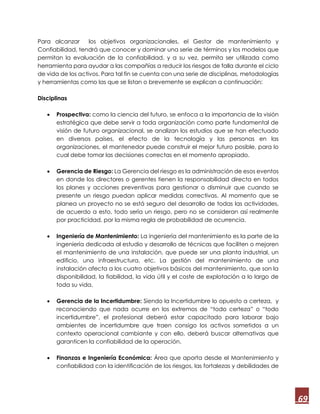 69
Para alcanzar los objetivos organizacionales, el Gestor de mantenimiento y
Confiabilidad, tendrá que conocer y dominar una serie de términos y los modelos que
permitan la evaluación de la confiabilidad, y a su vez, permita ser utilizada como
herramienta para ayudar a las compañías a reducir los riesgos de falla durante el ciclo
de vida de los activos. Para tal fin se cuenta con una serie de disciplinas, metodologías
y herramientas como las que se listan o brevemente se explican a continuación:
Disciplinas
 Prospectiva: como la ciencia del futuro, se enfoca a la importancia de la visión
estratégica que debe servir a toda organización como parte fundamental de
visión de futuro organizacional, se analizan los estudios que se han efectuado
en diversos países, el efecto de la tecnología y las personas en las
organizaciones, el mantenedor puede construir el mejor futuro posible, para lo
cual debe tomar las decisiones correctas en el momento apropiado.
 Gerencia de Riesgo: La Gerencia del riesgo es la administración de esos eventos
en donde los directores o gerentes tienen la responsabilidad directa en todos
los planes y acciones preventivas para gestionar o disminuir que cuando se
presente un riesgo puedan aplicar medidas correctivas. Al momento que se
planea un proyecto no se está seguro del desarrollo de todas las actividades,
de acuerdo a esto, todo sería un riesgo, pero no se consideran así realmente
por practicidad, por la misma regla de probabilidad de ocurrencia.
 Ingeniería de Mantenimiento: La ingeniería del mantenimiento es la parte de la
ingeniería dedicada al estudio y desarrollo de técnicas que faciliten o mejoren
el mantenimiento de una instalación, que puede ser una planta industrial, un
edificio, una infraestructura, etc. La gestión del mantenimiento de una
instalación afecta a los cuatro objetivos básicos del mantenimiento, que son la
disponibilidad, la fiabilidad, la vida útil y el coste de explotación a lo largo de
toda su vida.
 Gerencia de la Incertidumbre: Siendo la Incertidumbre lo opuesto a certeza, y
reconociendo que nada ocurre en los extremos de “todo certeza” o “todo
incertidumbre”, el profesional deberá estar capacitado para laborar bajo
ambientes de incertidumbre que traen consigo los activos sometidos a un
contexto operacional cambiante y con ello, deberá buscar alternativas que
garanticen la confiabilidad de la operación.
 Finanzas e Ingeniería Económica: Área que aporta desde el Mantenimiento y
confiabilidad con la identificación de los riesgos, las fortalezas y debilidades de
 